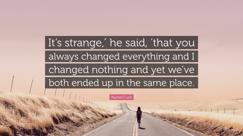Rachel Cusk Quote: “It’s strange,′ he said, ’that you always changed everything and I changed nothing and yet we’ve both ended up in the same place.”
