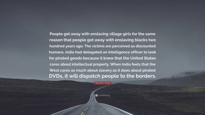 Nicholas D. Kristof Quote: “People get away with enslaving village girls for the same reason that people got away with enslaving blacks two hundred years ago: The victims are perceived as discounted humans. India had delegated an intelligence officer to look for pirated goods because it knew that the United States cares about intellectual property. When India feels that the West cares as much about slavery as it does about pirated DVDs, it will dispatch people to the borders.”