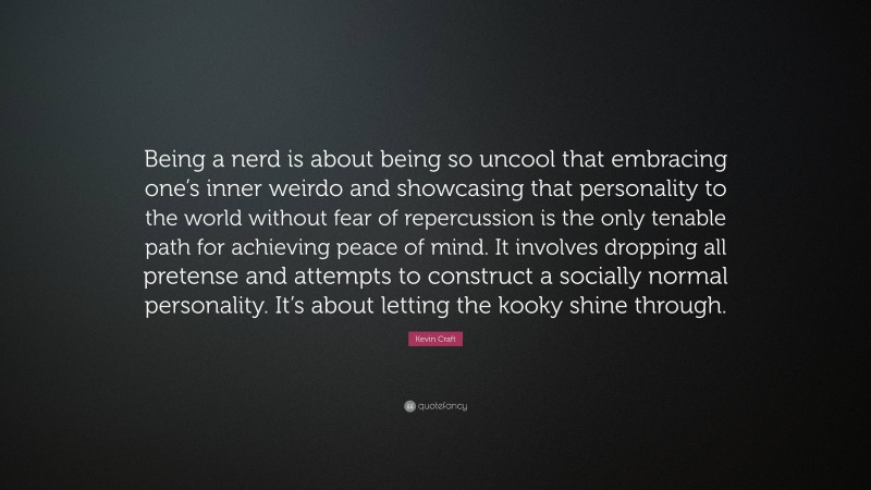 Kevin Craft Quote: “Being a nerd is about being so uncool that embracing one’s inner weirdo and showcasing that personality to the world without fear of repercussion is the only tenable path for achieving peace of mind. It involves dropping all pretense and attempts to construct a socially normal personality. It’s about letting the kooky shine through.”