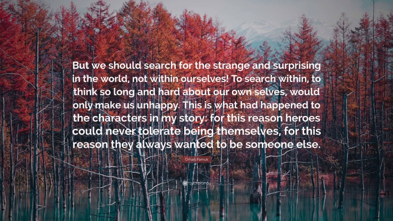 Orhan Pamuk Quote: “But we should search for the strange and surprising in the world, not within ourselves! To search within, to think so long and hard about our own selves, would only make us unhappy. This is what had happened to the characters in my story: for this reason heroes could never tolerate being themselves, for this reason they always wanted to be someone else.”