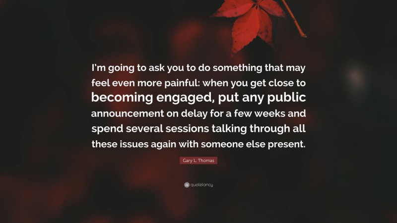 Gary L. Thomas Quote: “I’m going to ask you to do something that may feel even more painful: when you get close to becoming engaged, put any public announcement on delay for a few weeks and spend several sessions talking through all these issues again with someone else present.”