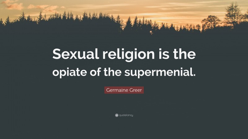 Germaine Greer Quote: “Sexual religion is the opiate of the supermenial.”