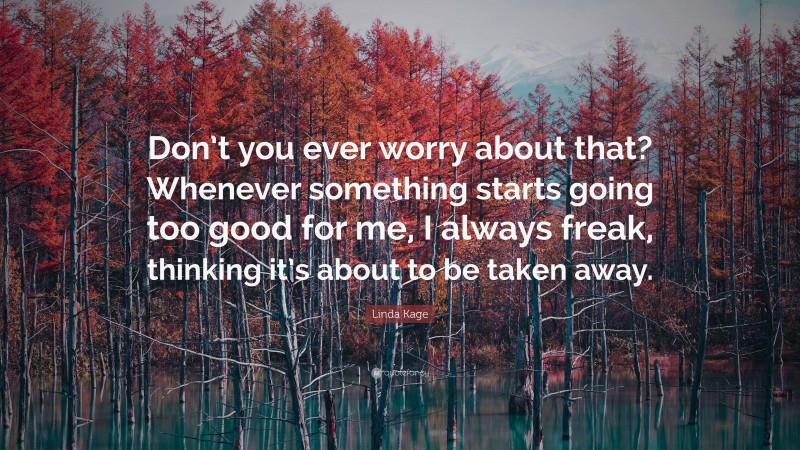 Linda Kage Quote: “Don’t you ever worry about that? Whenever something starts going too good for me, I always freak, thinking it’s about to be taken away.”