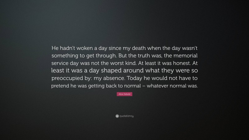 Alice Sebold Quote: “He hadn’t woken a day since my death when the day wasn’t something to get through. But the truth was, the memorial service day was not the worst kind. At least it was honest. At least it was a day shaped around what they were so preoccupied by: my absence. Today he would not have to pretend he was getting back to normal – whatever normal was.”