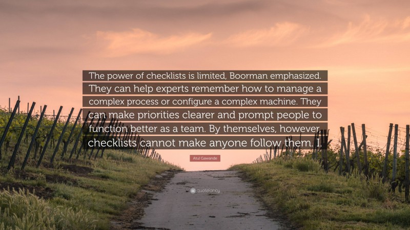 Atul Gawande Quote: “The power of checklists is limited, Boorman emphasized. They can help experts remember how to manage a complex process or configure a complex machine. They can make priorities clearer and prompt people to function better as a team. By themselves, however, checklists cannot make anyone follow them. I.”