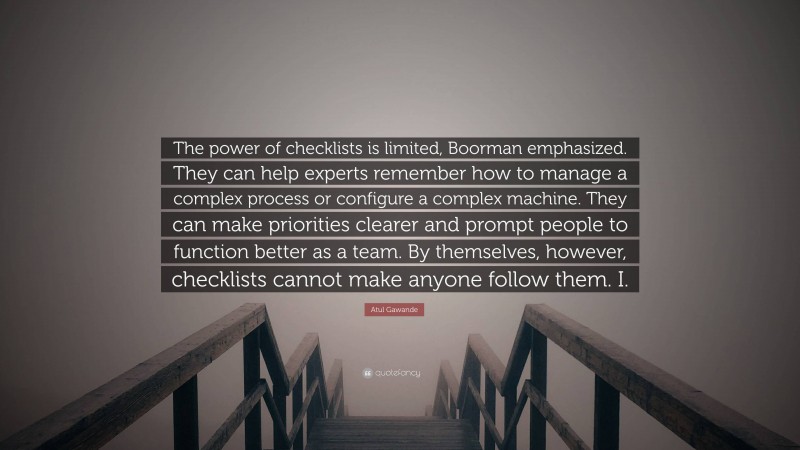 Atul Gawande Quote: “The power of checklists is limited, Boorman emphasized. They can help experts remember how to manage a complex process or configure a complex machine. They can make priorities clearer and prompt people to function better as a team. By themselves, however, checklists cannot make anyone follow them. I.”