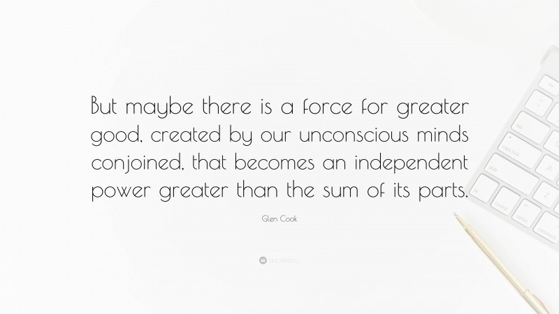 Glen Cook Quote: “But maybe there is a force for greater good, created by our unconscious minds conjoined, that becomes an independent power greater than the sum of its parts.”