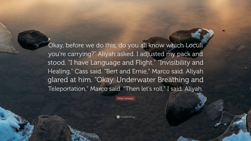 Peter Lerangis Quote: “Okay, before we do this, do you all know which Loculi you’re carrying?” Aliyah asked. I adjusted my pack and stood. “I have Language and Flight.” “Invisibility and Healing,” Cass said. “Bert and Ernie,” Marco said. Aliyah glared at him. “Okay. Underwater Breathing and Teleportation,” Marco said. “Then let’s roll,” I said. Aliyah.”