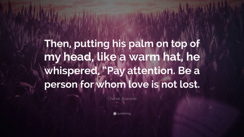 Chantel Acevedo Quote: “Then, putting his palm on top of my head, like a warm hat, he whispered, “Pay attention. Be a person for whom love is not lost.”