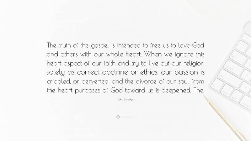John Eldredge Quote: “The truth of the gospel is intended to free us to love God and others with our whole heart. When we ignore this heart aspect of our faith and try to live out our religion solely as correct doctrine or ethics, our passion is crippled, or perverted, and the divorce of our soul from the heart purposes of God toward us is deepened. The.”