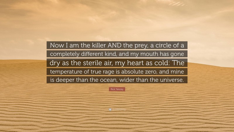 Rick Yancey Quote: “Now I am the killer AND the prey, a circle of a completely different kind, and my mouth has gone dry as the sterile air, my heart as cold: The temperature of true rage is absolute zero, and mine is deeper than the ocean, wider than the universe.”