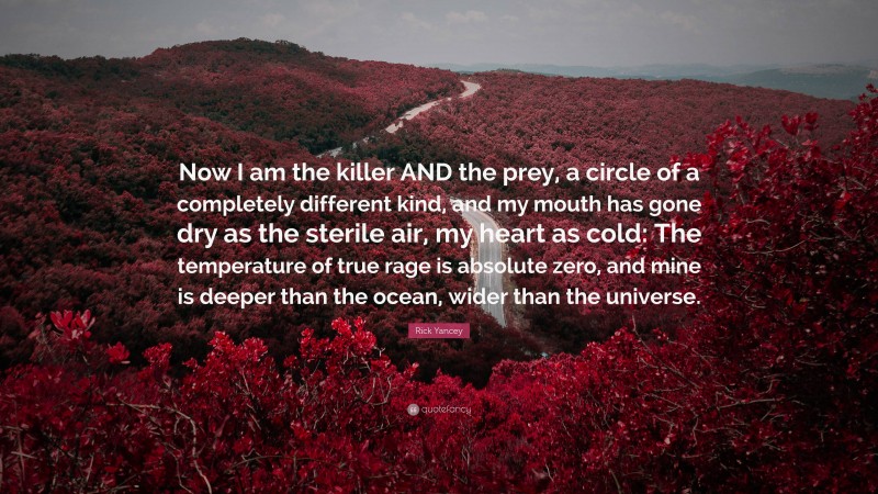 Rick Yancey Quote: “Now I am the killer AND the prey, a circle of a completely different kind, and my mouth has gone dry as the sterile air, my heart as cold: The temperature of true rage is absolute zero, and mine is deeper than the ocean, wider than the universe.”