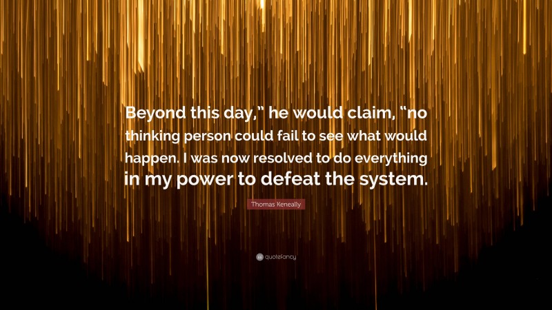 Thomas Keneally Quote: “Beyond this day,” he would claim, “no thinking person could fail to see what would happen. I was now resolved to do everything in my power to defeat the system.”