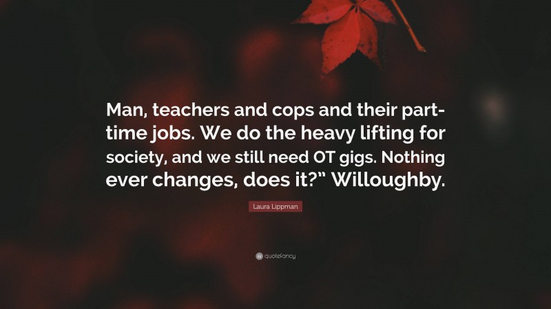 Laura Lippman Quote: “Man, teachers and cops and their part-time jobs. We do the heavy lifting for society, and we still need OT gigs. Nothing ever changes, does it?” Willoughby.”