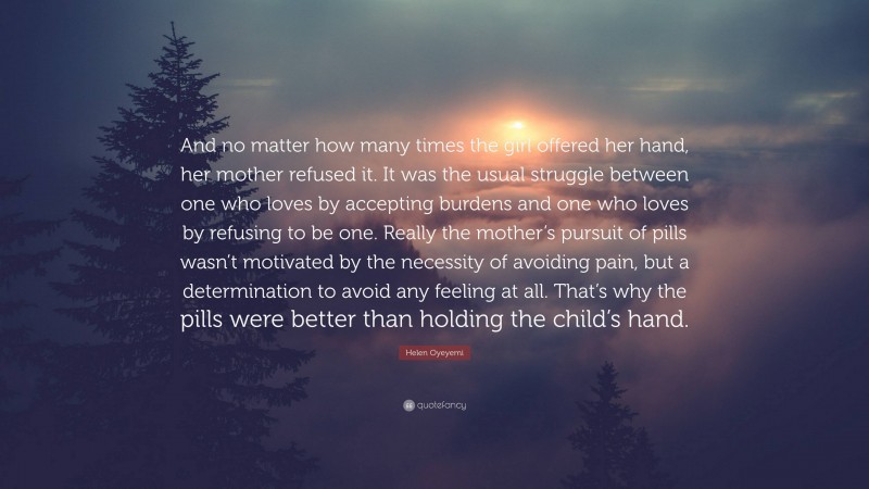 Helen Oyeyemi Quote: “And no matter how many times the girl offered her hand, her mother refused it. It was the usual struggle between one who loves by accepting burdens and one who loves by refusing to be one. Really the mother’s pursuit of pills wasn’t motivated by the necessity of avoiding pain, but a determination to avoid any feeling at all. That’s why the pills were better than holding the child’s hand.”