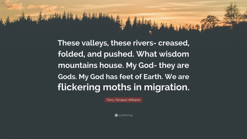 Terry Tempest Williams Quote: “These valleys, these rivers- creased, folded, and pushed. What wisdom mountains house. My God- they are Gods. My God has feet of Earth. We are flickering moths in migration.”