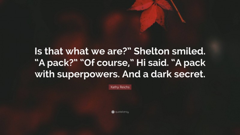 Kathy Reichs Quote: “Is that what we are?” Shelton smiled. “A pack?” “Of course,” Hi said. “A pack with superpowers. And a dark secret.”