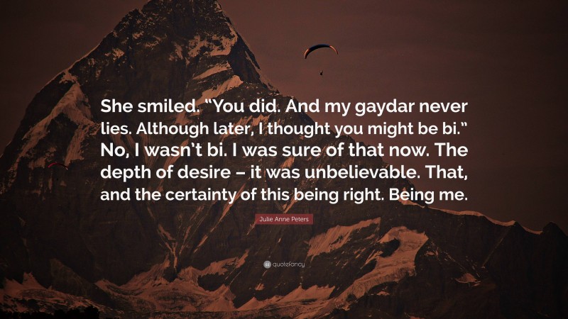 Julie Anne Peters Quote: “She smiled. “You did. And my gaydar never lies. Although later, I thought you might be bi.” No, I wasn’t bi. I was sure of that now. The depth of desire – it was unbelievable. That, and the certainty of this being right. Being me.”