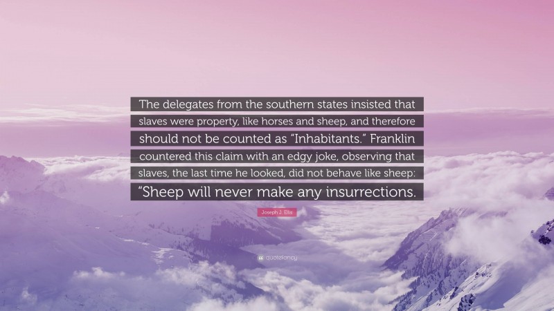 Joseph J. Ellis Quote: “The delegates from the southern states insisted that slaves were property, like horses and sheep, and therefore should not be counted as “Inhabitants.” Franklin countered this claim with an edgy joke, observing that slaves, the last time he looked, did not behave like sheep: “Sheep will never make any insurrections.”