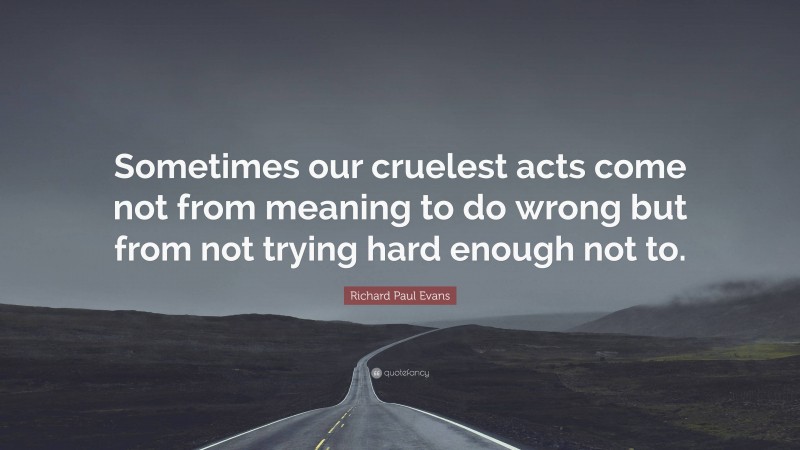 Richard Paul Evans Quote: “Sometimes our cruelest acts come not from meaning to do wrong but from not trying hard enough not to.”