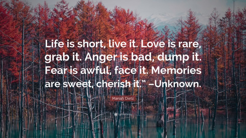 Mariah Dietz Quote: “Life is short, live it. Love is rare, grab it. Anger is bad, dump it. Fear is awful, face it. Memories are sweet, cherish it.” –Unknown.”