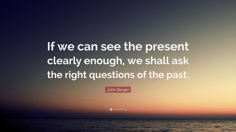 John Berger Quote: “If we can see the present clearly enough, we shall ask the right questions of the past.”