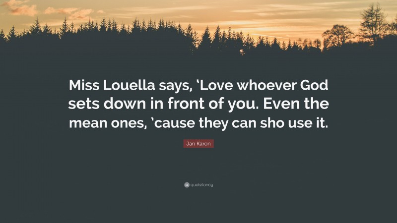 Jan Karon Quote: “Miss Louella says, ‘Love whoever God sets down in front of you. Even the mean ones, ’cause they can sho use it.”