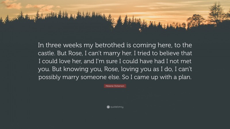 Melanie Dickerson Quote: “In three weeks my betrothed is coming here, to the castle. But Rose, I can’t marry her. I tried to believe that I could love her, and I’m sure I could have had I not met you. But knowing you, Rose, loving you as I do, I can’t possibly marry someone else. So I came up with a plan.”