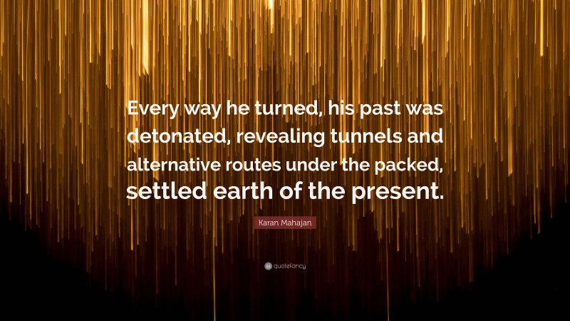 Karan Mahajan Quote: “Every way he turned, his past was detonated, revealing tunnels and alternative routes under the packed, settled earth of the present.”