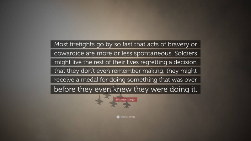 Sebastian Junger Quote: “Most firefights go by so fast that acts of bravery or cowardice are more or less spontaneous. Soldiers might live the rest of their lives regretting a decision that they don’t even remember making; they might receive a medal for doing something that was over before they even knew they were doing it.”