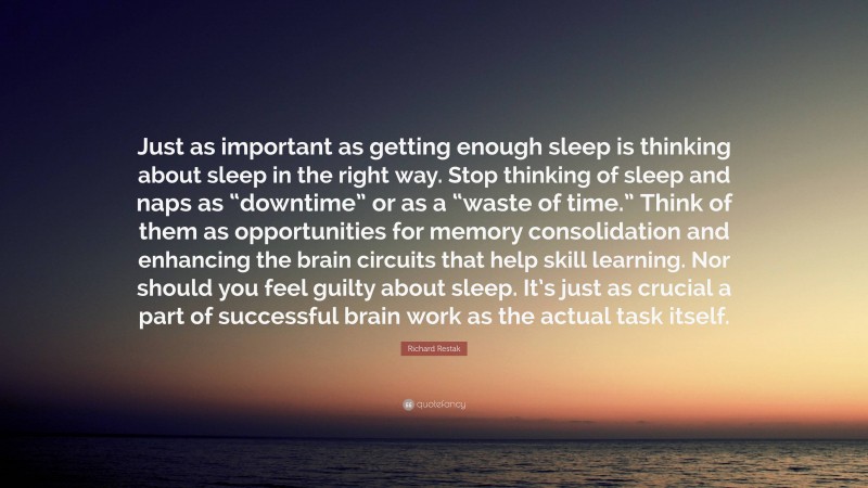 Richard Restak Quote: “Just as important as getting enough sleep is thinking about sleep in the right way. Stop thinking of sleep and naps as “downtime” or as a “waste of time.” Think of them as opportunities for memory consolidation and enhancing the brain circuits that help skill learning. Nor should you feel guilty about sleep. It’s just as crucial a part of successful brain work as the actual task itself.”