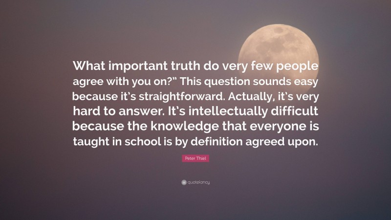 Peter Thiel Quote: “What important truth do very few people agree with you on?” This question sounds easy because it’s straightforward. Actually, it’s very hard to answer. It’s intellectually difficult because the knowledge that everyone is taught in school is by definition agreed upon.”