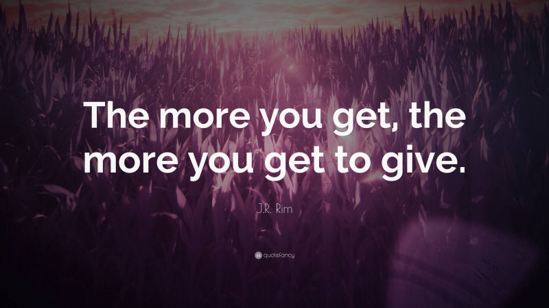 J.R. Rim Quote: “The more you get, the more you get to give.”