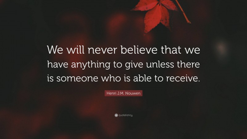 Henri J.M. Nouwen Quote: “We will never believe that we have anything to give unless there is someone who is able to receive.”