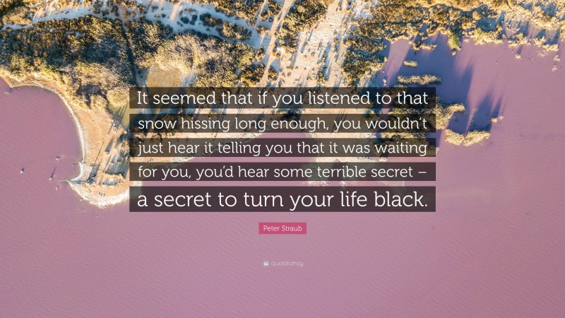 Peter Straub Quote: “It seemed that if you listened to that snow hissing long enough, you wouldn’t just hear it telling you that it was waiting for you, you’d hear some terrible secret – a secret to turn your life black.”