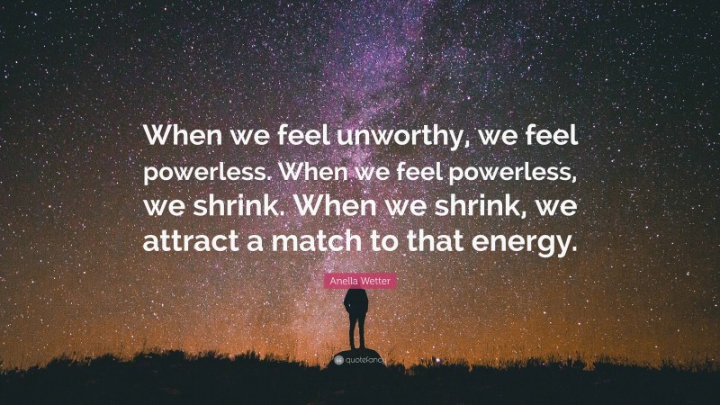 Anella Wetter Quote: “When we feel unworthy, we feel powerless. When we feel powerless, we shrink. When we shrink, we attract a match to that energy.”