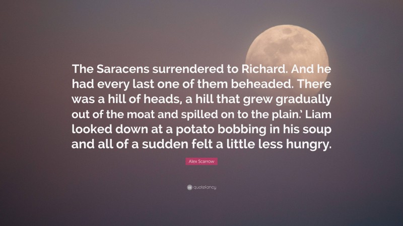 Alex Scarrow Quote: “The Saracens surrendered to Richard. And he had every last one of them beheaded. There was a hill of heads, a hill that grew gradually out of the moat and spilled on to the plain.’ Liam looked down at a potato bobbing in his soup and all of a sudden felt a little less hungry.”