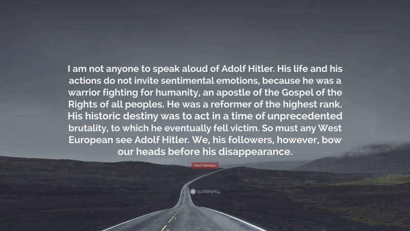 Knut Hamsun Quote: “I am not anyone to speak aloud of Adolf Hitler. His life and his actions do not invite sentimental emotions, because he was a warrior fighting for humanity, an apostle of the Gospel of the Rights of all peoples. He was a reformer of the highest rank. His historic destiny was to act in a time of unprecedented brutality, to which he eventually fell victim. So must any West European see Adolf Hitler. We, his followers, however, bow our heads before his disappearance.”