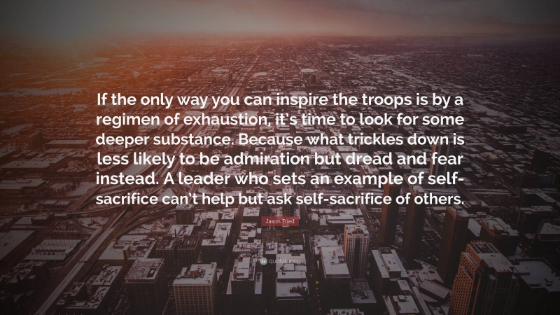 Jason Fried Quote: “If the only way you can inspire the troops is by a regimen of exhaustion, it’s time to look for some deeper substance. Because what trickles down is less likely to be admiration but dread and fear instead. A leader who sets an example of self-sacrifice can’t help but ask self-sacrifice of others.”