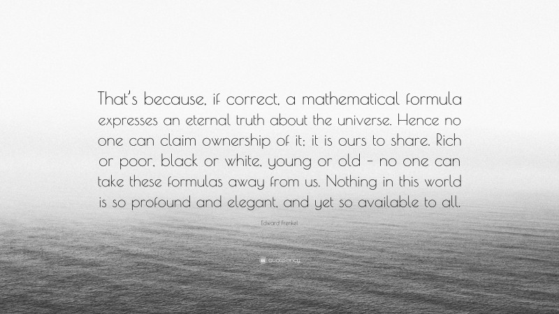 Edward Frenkel Quote: “That’s because, if correct, a mathematical formula expresses an eternal truth about the universe. Hence no one can claim ownership of it; it is ours to share. Rich or poor, black or white, young or old – no one can take these formulas away from us. Nothing in this world is so profound and elegant, and yet so available to all.”