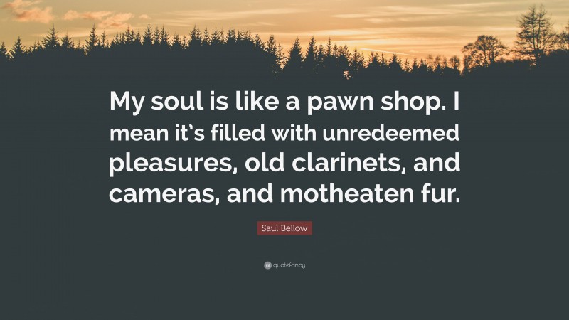 Saul Bellow Quote: “My soul is like a pawn shop. I mean it’s filled with unredeemed pleasures, old clarinets, and cameras, and motheaten fur.”