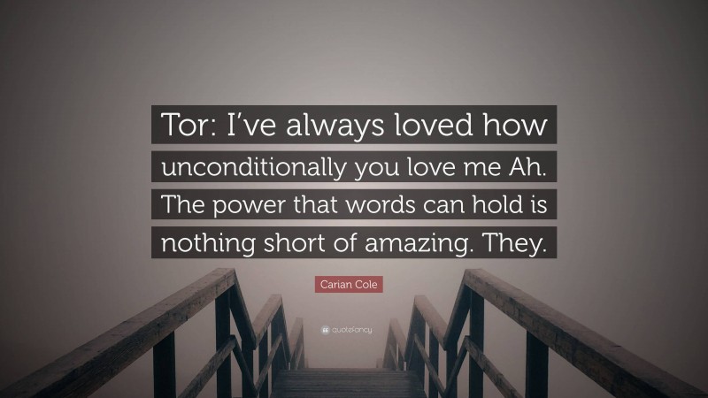 Carian Cole Quote: “Tor: I’ve always loved how unconditionally you love me Ah. The power that words can hold is nothing short of amazing. They.”