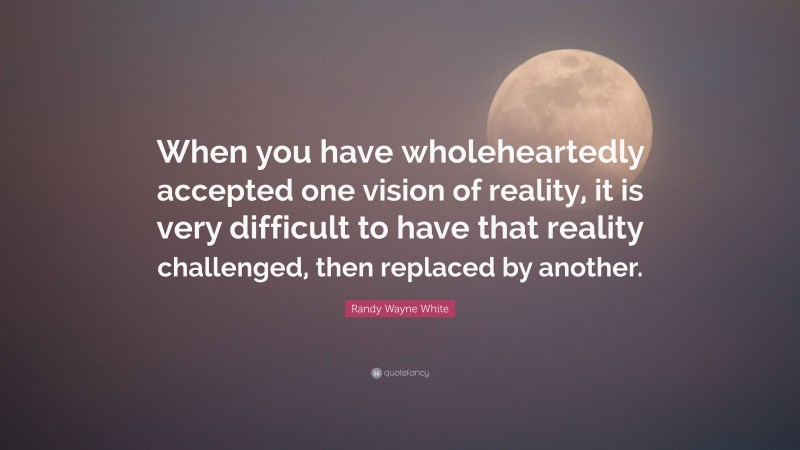 Randy Wayne White Quote: “When you have wholeheartedly accepted one vision of reality, it is very difficult to have that reality challenged, then replaced by another.”