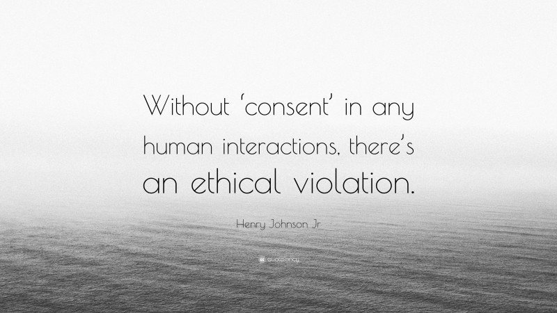 Henry Johnson Jr Quote: “Without ‘consent’ in any human interactions, there’s an ethical violation.”