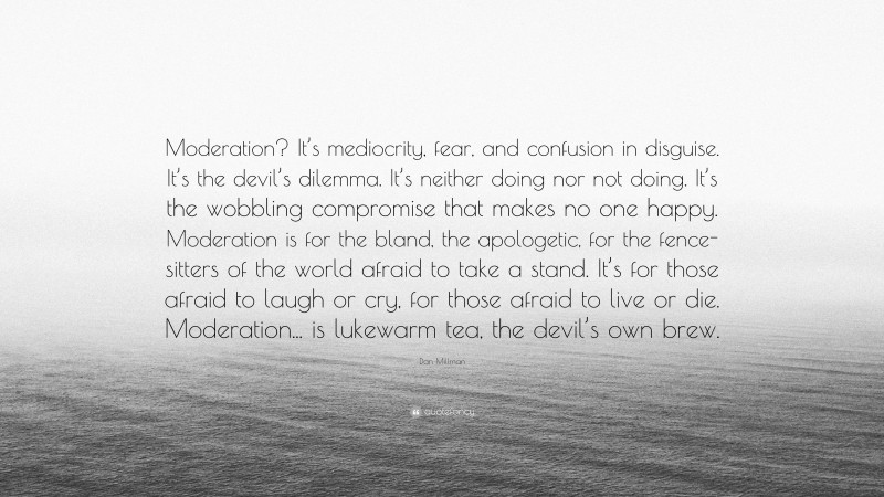 Dan Millman Quote: “Moderation? It’s mediocrity, fear, and confusion in disguise. It’s the devil’s dilemma. It’s neither doing nor not doing. It’s the wobbling compromise that makes no one happy. Moderation is for the bland, the apologetic, for the fence-sitters of the world afraid to take a stand. It’s for those afraid to laugh or cry, for those afraid to live or die. Moderation... is lukewarm tea, the devil’s own brew.”