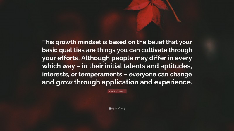 Carol S. Dweck Quote: “This growth mindset is based on the belief that your basic qualities are things you can cultivate through your efforts. Although people may differ in every which way – in their initial talents and aptitudes, interests, or temperaments – everyone can change and grow through application and experience.”