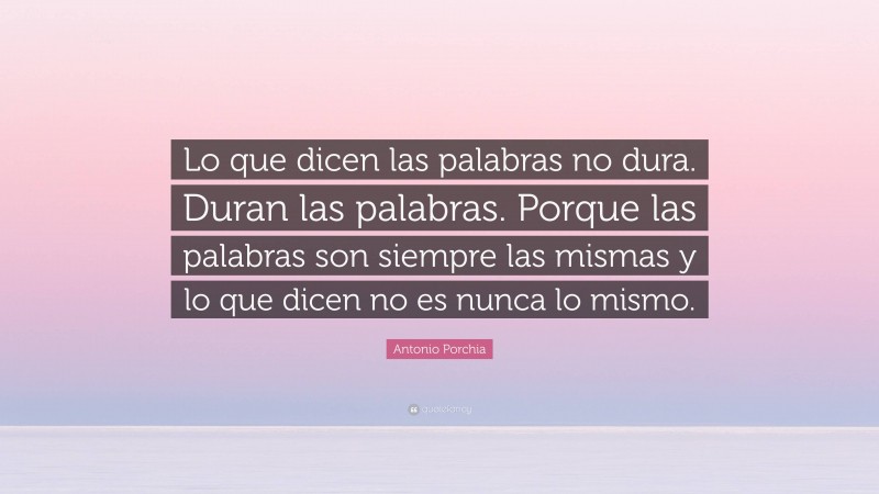 Antonio Porchia Quote: “Lo que dicen las palabras no dura. Duran las palabras. Porque las palabras son siempre las mismas y lo que dicen no es nunca lo mismo.”