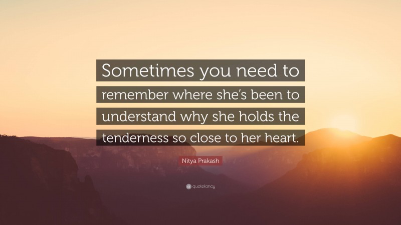 Nitya Prakash Quote: “Sometimes you need to remember where she’s been to understand why she holds the tenderness so close to her heart.”