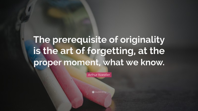 Arthur Koestler Quote: “The prerequisite of originality is the art of forgetting, at the proper moment, what we know.”