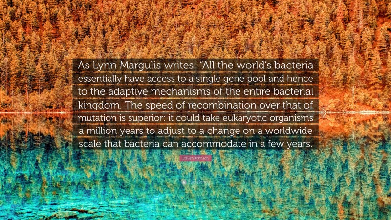 Steven Johnson Quote: “As Lynn Margulis writes: “All the world’s bacteria essentially have access to a single gene pool and hence to the adaptive mechanisms of the entire bacterial kingdom. The speed of recombination over that of mutation is superior: it could take eukaryotic organisms a million years to adjust to a change on a worldwide scale that bacteria can accommodate in a few years.”